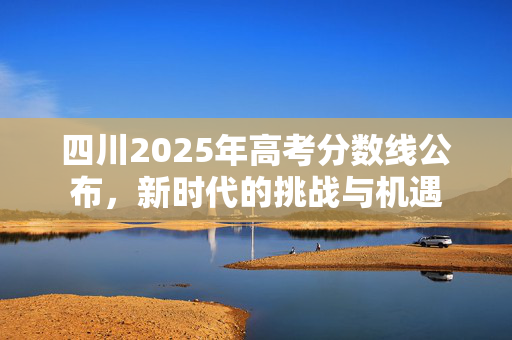 四川2025年高考分数线公布，新时代的挑战与机遇