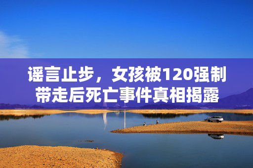 谣言止步，女孩被120强制带走后死亡事件真相揭露