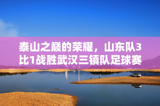 泰山之巅的荣耀，山东队3比1战胜武汉三镇队足球赛的辉煌时刻