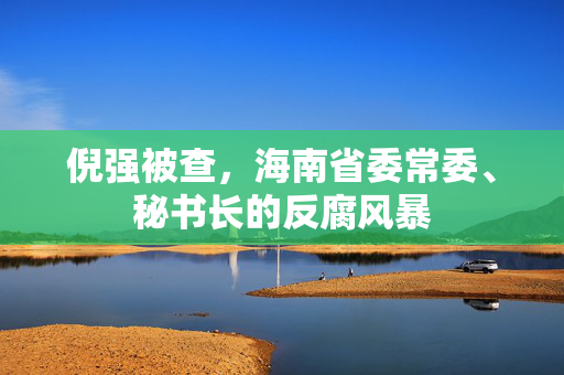 倪强被查，海南省委常委、秘书长的反腐风暴