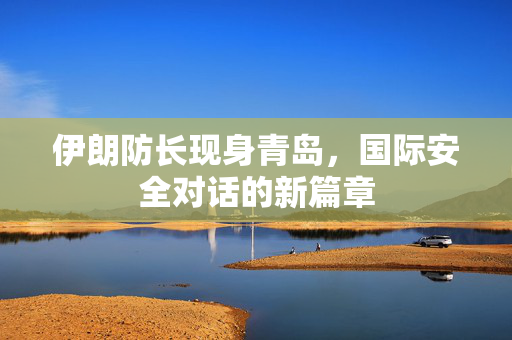伊朗防长现身青岛，国际安全对话的新篇章
