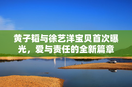 黄子韬与徐艺洋宝贝首次曝光，爱与责任的全新篇章