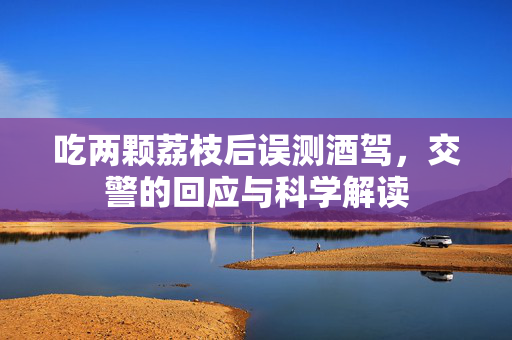 吃两颗荔枝后误测酒驾，交警的回应与科学解读