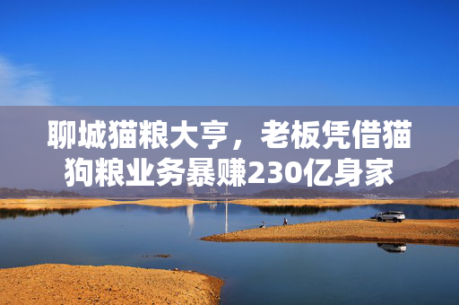 聊城猫粮大亨，老板凭借猫狗粮业务暴赚230亿身家