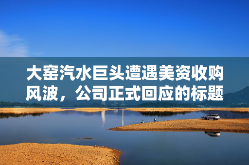 大窑汽水巨头遭遇美资收购风波，公司正式回应的标题