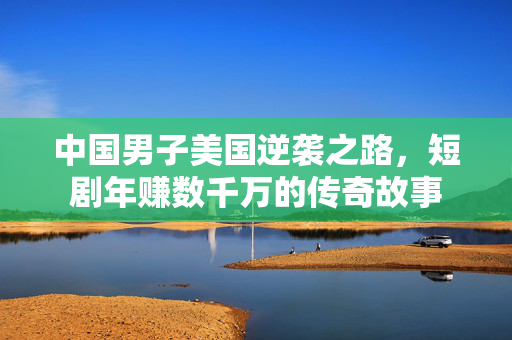 中国男子美国逆袭之路，短剧年赚数千万的传奇故事