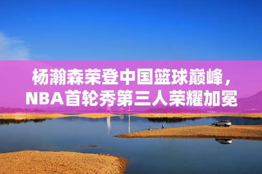 杨瀚森荣登中国篮球巅峰，NBA首轮秀第三人荣耀加冕