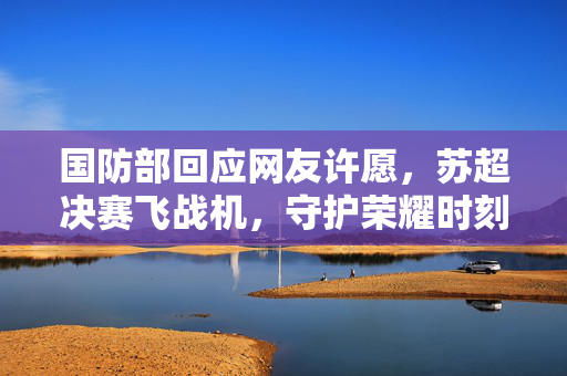 国防部回应网友许愿，苏超决赛飞战机，守护荣耀时刻的行动承诺