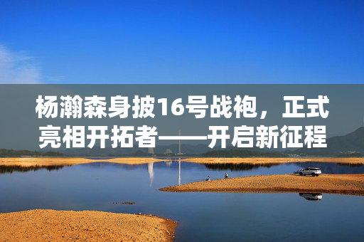 杨瀚森身披16号战袍，正式亮相开拓者——开启新征程