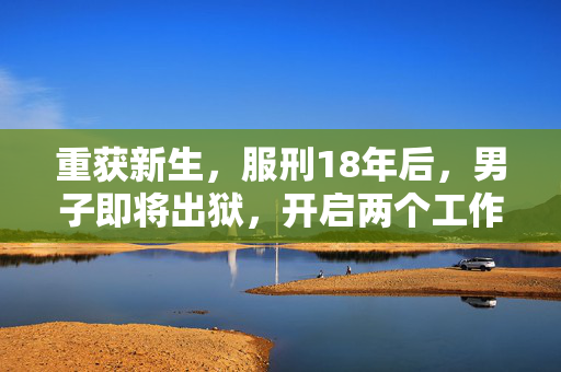 重获新生，服刑18年后，男子即将出狱，开启两个工作机会的希望之路