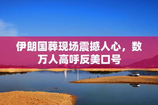 伊朗国葬现场震撼人心，数万人高呼反美口号