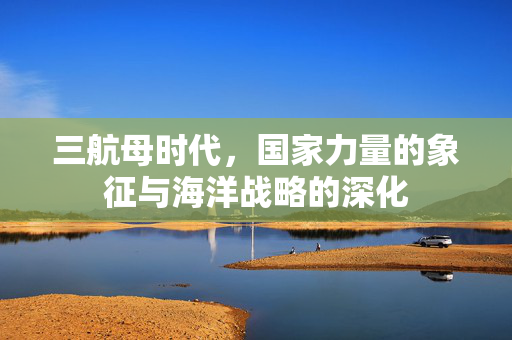 三航母时代，国家力量的象征与海洋战略的深化