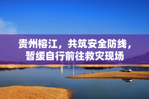 贵州榕江，共筑安全防线，暂缓自行前往救灾现场