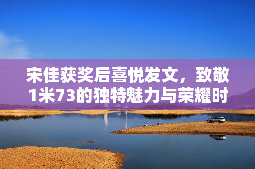 宋佳获奖后喜悦发文，致敬1米73的独特魅力与荣耀时刻