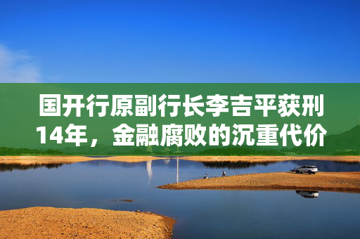 国开行原副行长李吉平获刑14年，金融腐败的沉重代价