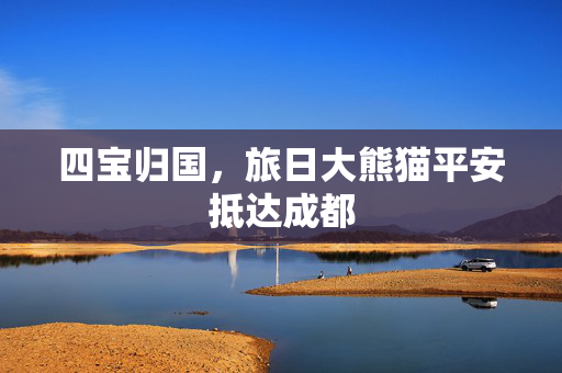 四宝归国，旅日大熊猫平安抵达成都