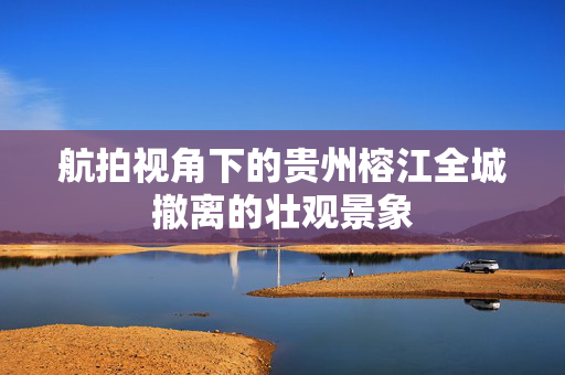 航拍视角下的贵州榕江全城撤离的壮观景象
