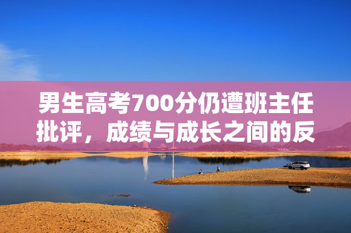 男生高考700分仍遭班主任批评，成绩与成长之间的反思