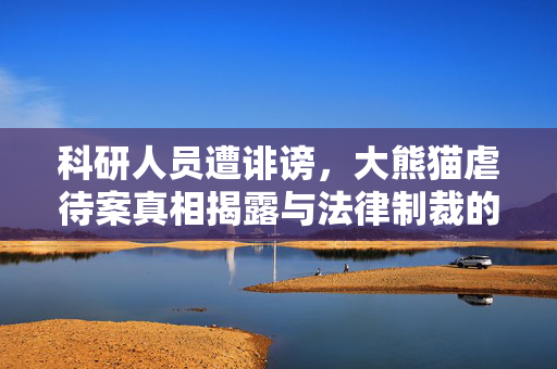 科研人员遭诽谤，大熊猫虐待案真相揭露与法律制裁的探讨