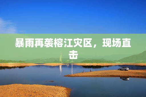 暴雨再袭榕江灾区，现场直击