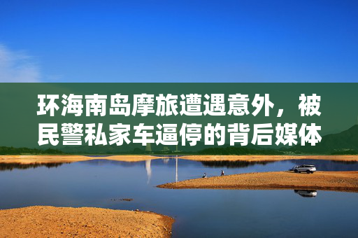 环海南岛摩旅遭遇意外，被民警私家车逼停的背后媒体评说