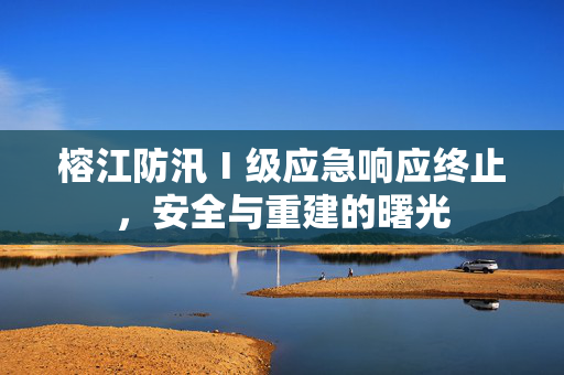 榕江防汛Ⅰ级应急响应终止，安全与重建的曙光