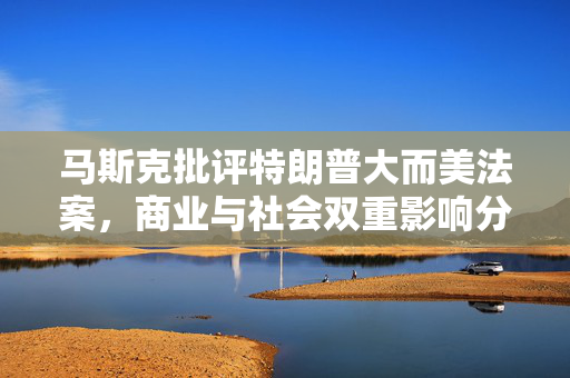 马斯克批评特朗普大而美法案，商业与社会双重影响分析