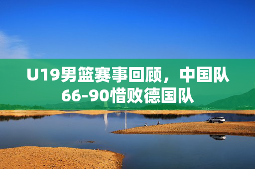U19男篮赛事回顾，中国队66-90惜败德国队