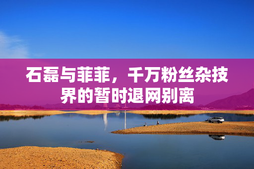 石磊与菲菲，千万粉丝杂技界的暂时退网别离