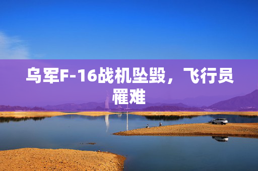 乌军F-16战机坠毁，飞行员罹难