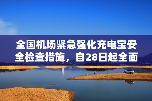 全国机场紧急强化充电宝安全检查措施，自28日起全面执行