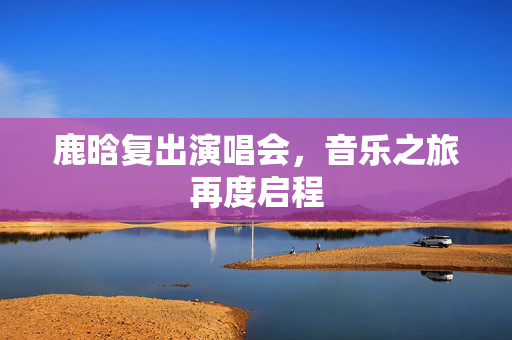 鹿晗复出演唱会，音乐之旅再度启程