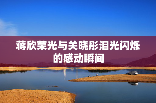 蒋欣荣光与关晓彤泪光闪烁的感动瞬间