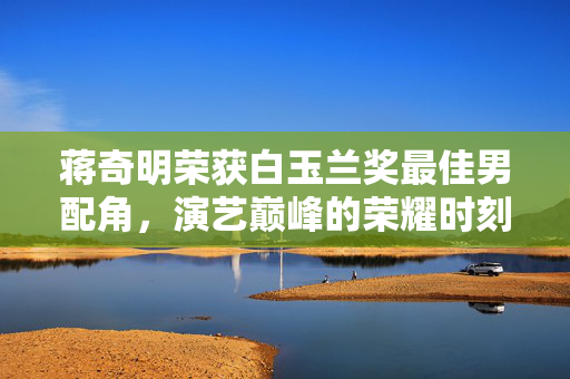 蒋奇明荣获白玉兰奖最佳男配角，演艺巅峰的荣耀时刻