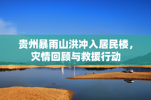 贵州暴雨山洪冲入居民楼，灾情回顾与救援行动