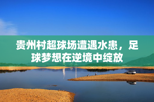 贵州村超球场遭遇水患，足球梦想在逆境中绽放