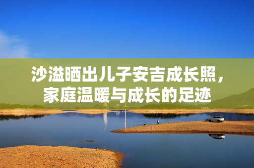 沙溢晒出儿子安吉成长照，家庭温暖与成长的足迹