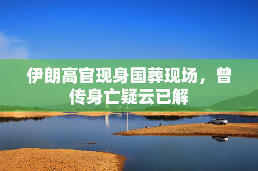 伊朗高官现身国葬现场，曾传身亡疑云已解