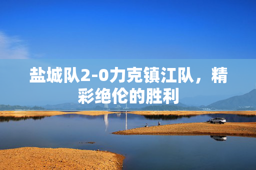 盐城队2-0力克镇江队，精彩绝伦的胜利