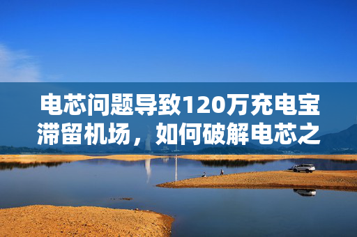 电芯问题导致120万充电宝滞留机场，如何破解电芯之困？