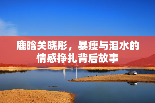 鹿晗关晓彤，暴瘦与泪水的情感挣扎背后故事