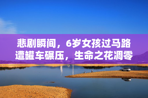 悲剧瞬间，6岁女孩过马路遭罐车碾压，生命之花凋零