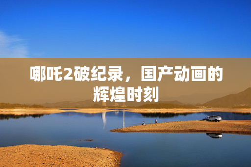 哪吒2破纪录，国产动画的辉煌时刻