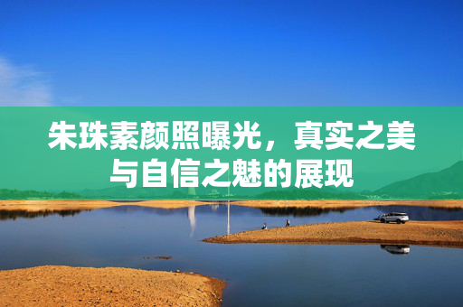 朱珠素颜照曝光，真实之美与自信之魅的展现