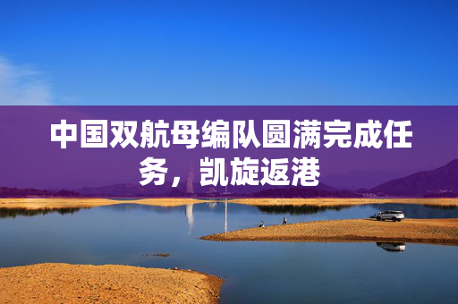 中国双航母编队圆满完成任务，凯旋返港
