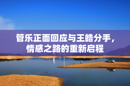 管乐正面回应与王皓分手，情感之路的重新启程