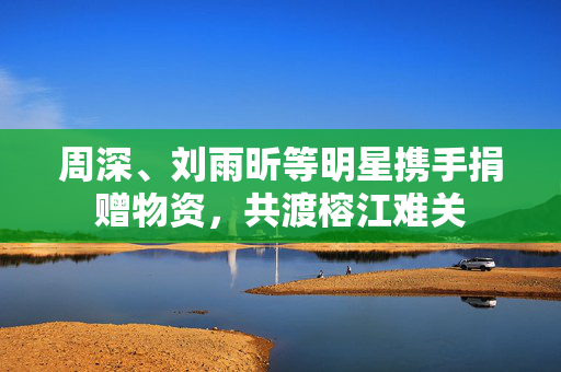 周深、刘雨昕等明星携手捐赠物资，共渡榕江难关