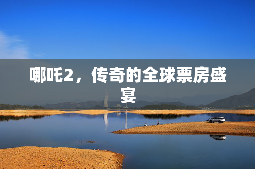 哪吒2，传奇的全球票房盛宴