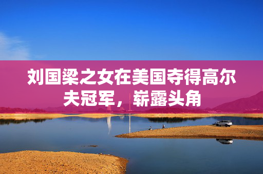 刘国梁之女在美国夺得高尔夫冠军，崭露头角