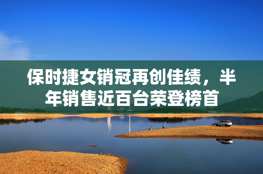 保时捷女销冠再创佳绩，半年销售近百台荣登榜首